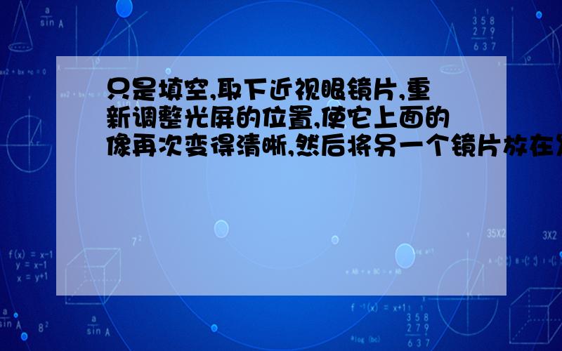 只是填空,取下近视眼镜片,重新调整光屏的位置,使它上面的像再次变得清晰,然后将另一个镜片放在发光体和光屏之间,光屏上原来清晰的像又变模糊了,再使光屏靠近透镜,又可以在光屏上看到