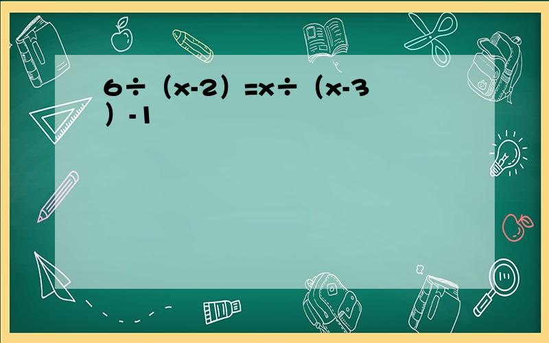 6÷（x-2）=x÷（x-3）-1