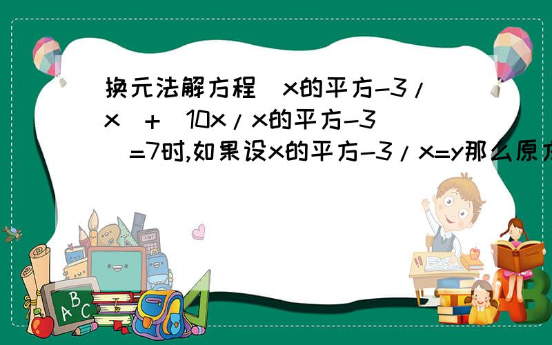 换元法解方程(x的平方-3/x)+(10x/x的平方-3)=7时,如果设x的平方-3/x=y那么原方程可化为...