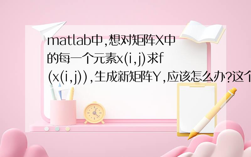 matlab中,想对矩阵X中的每一个元素x(i,j)求f(x(i,j)),生成新矩阵Y,应该怎么办?这个问题也许有人问过了,但是我实在找不到,就来问了……现有一个很大的矩阵X,一个很复杂的函数f(x).我想对X中的每