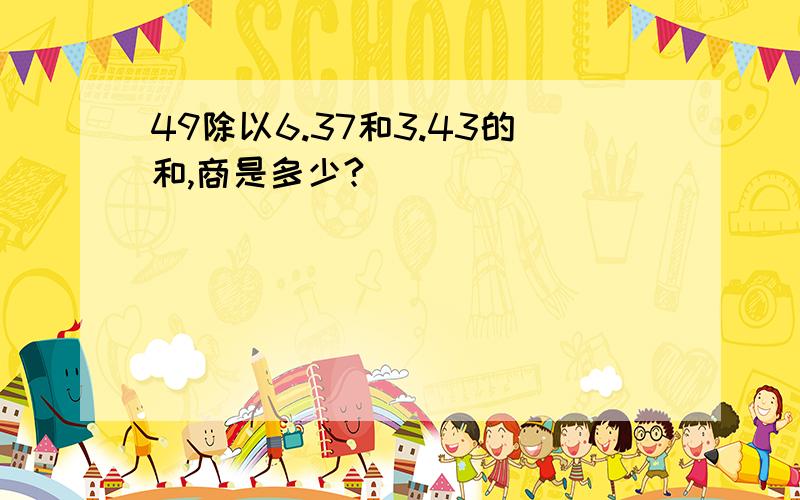 49除以6.37和3.43的和,商是多少?