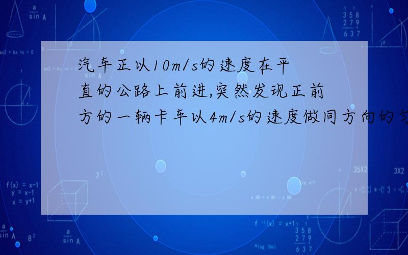 汽车正以10m/s的速度在平直的公路上前进,突然发现正前方的一辆卡车以4m/s的速度做同方向的匀速直线运动,汽车立即关闭油门做加速大小为6m/s2的匀减速运动,汽车恰好不碰上卡车,求关闭油门