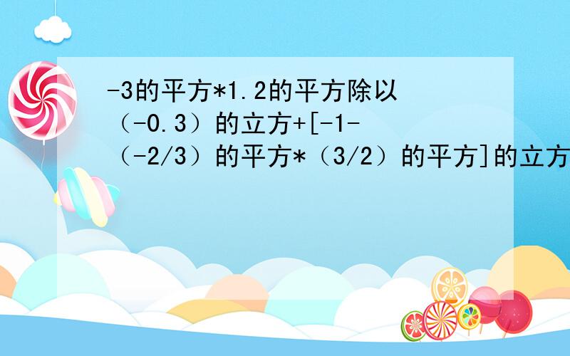 -3的平方*1.2的平方除以（-0.3）的立方+[-1-（-2/3）的平方*（3/2）的平方]的立方 怎么算