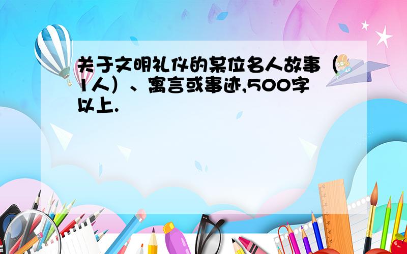 关于文明礼仪的某位名人故事（1人）、寓言或事迹,500字以上.