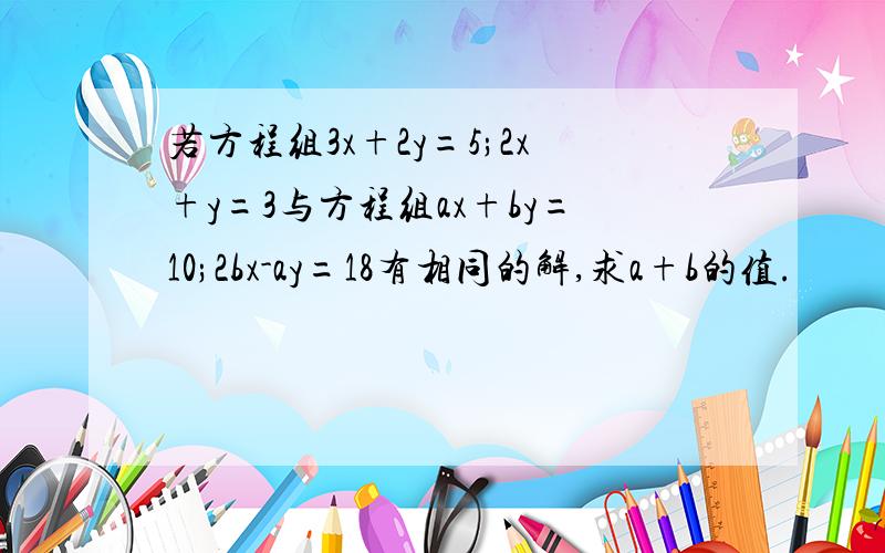 若方程组3x+2y=5;2x+y=3与方程组ax+by=10;2bx-ay=18有相同的解,求a+b的值.