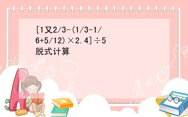 [1又2/3-(1/3-1/6+5/12)×2.4]÷5脱式计算