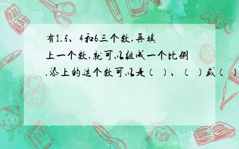 有1.5、4和6三个数,再填上一个数,就可以组成一个比例.添上的这个数可以是（ ）、（ ）或（ ）