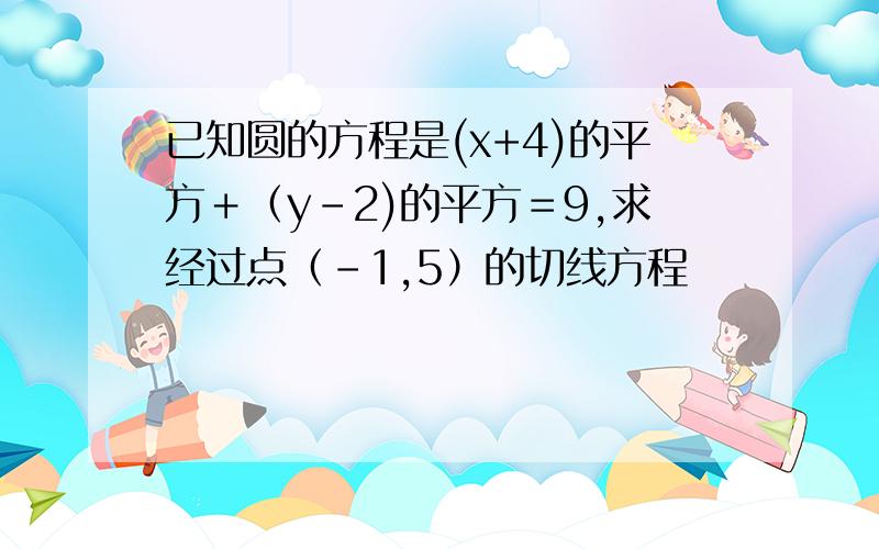 已知圆的方程是(x+4)的平方＋（y-2)的平方＝9,求经过点（－1,5）的切线方程