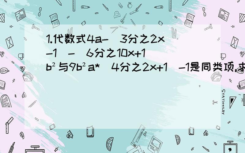 1.代数式4a-（3分之2x-1）-（6分之10x+1）b²与9b²a*(4分之2x+1）-1是同类项,求x得值.2.代数式（4分之5x+1）-(6分之2x-1)的值与代数式1-（12分之3-x）的值互为相反数,求x得值.