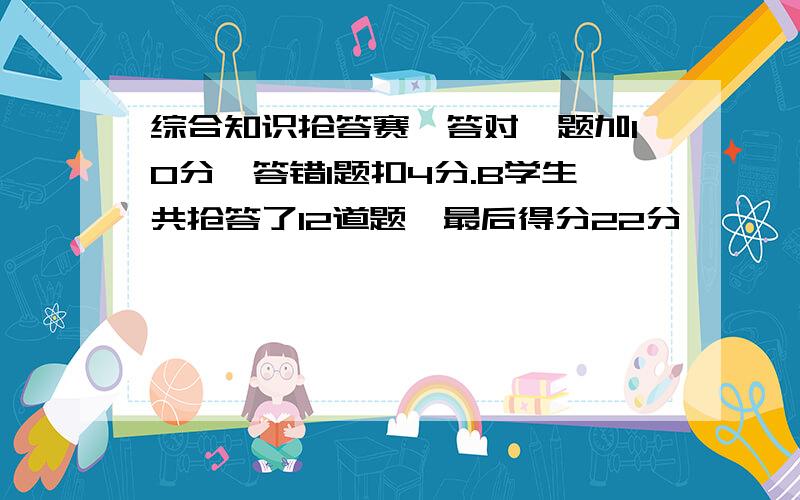 综合知识抢答赛,答对一题加10分,答错1题扣4分.B学生共抢答了12道题,最后得分22分,