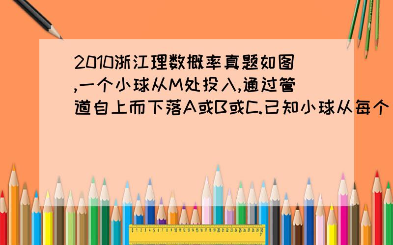 2010浙江理数概率真题如图,一个小球从M处投入,通过管道自上而下落A或B或C.已知小球从每个叉口落入左右两个管道的可能性是相等的．某商家按上述投球方式进行促销活动,若投入的小球落到A