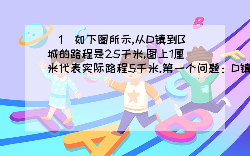 （1）如下图所示,从D镇到B城的路程是25千米,图上1厘米代表实际路程5千米.第一个问题：D镇到C港的路程是D镇到B城路程的5分之4.那么D镇与C港之间的图上距离是多少厘米?第二个问题：图上C港