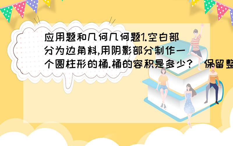 应用题和几何几何题1.空白部分为边角料,用阴影部分制作一个圆柱形的桶.桶的容积是多少?（保留整立方分米）应用题2.有甲乙两桶油,甲桶油的质量是乙桶的2.5倍,从甲桶中倒入5千克油给乙桶