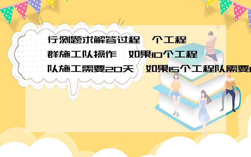 行测题求解答过程一个工程,一群施工队操作,如果10个工程队施工需要20天,如果15个工程队需要10天,现在要在5天内完成,需要多少个工程队?答案是25个,要过程