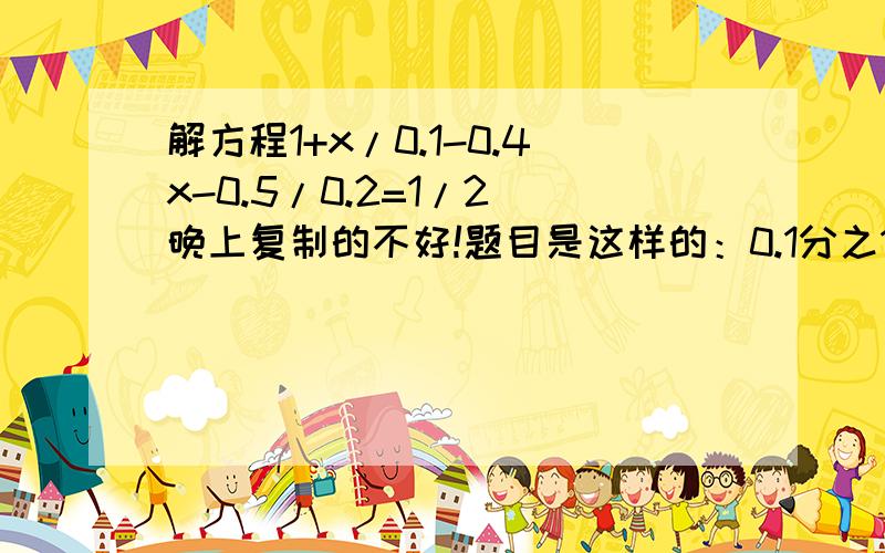 解方程1+x/0.1-0.4x-0.5/0.2=1/2 晚上复制的不好!题目是这样的：0.1分之1+x-0.2分之0.4x-0.5=1/2