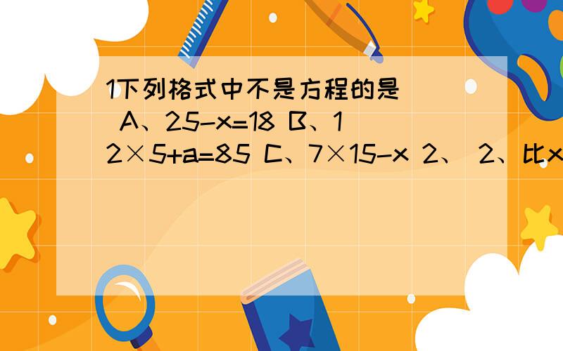 1下列格式中不是方程的是（） A、25-x=18 B、12×5+a=85 C、7×15-x 2、 2、比x的5倍多6的数是1下列格式中不是方程的是（） A、25-x=18 B、12×5+a=85 C、7×15-x 2、2、比x的5倍多6的数是（）A、5x-6 B、5x+6 C