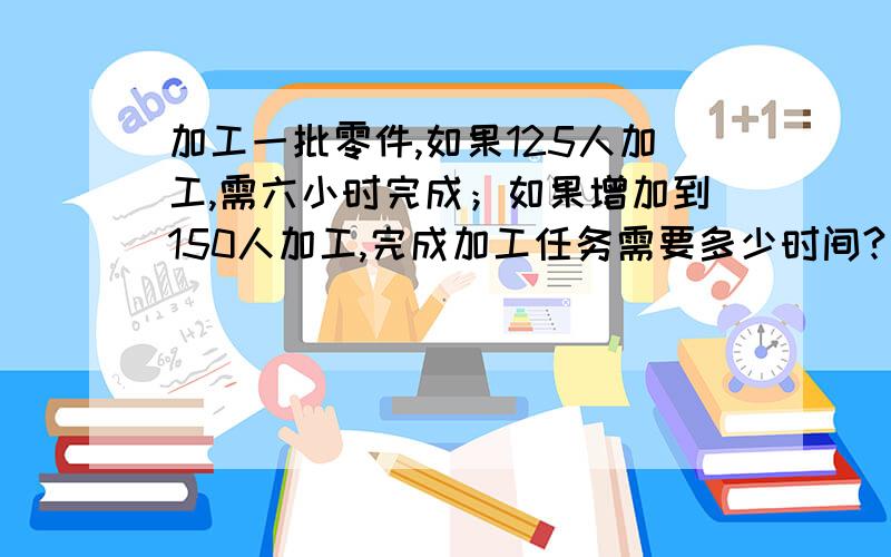 加工一批零件,如果125人加工,需六小时完成；如果增加到150人加工,完成加工任务需要多少时间?