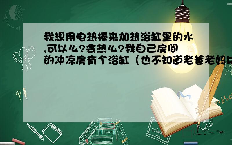 我想用电热棒来加热浴缸里的水,可以么?会热么?我自己房间的冲凉房有个浴缸（也不知道老爸老妈以前怎么想到弄个浴缸这东西的,房子盖了十多年基本上家里两个浴缸都没用过）,但没有热