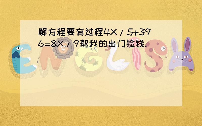 解方程要有过程4X/5+396=8X/9帮我的出门捡钱.