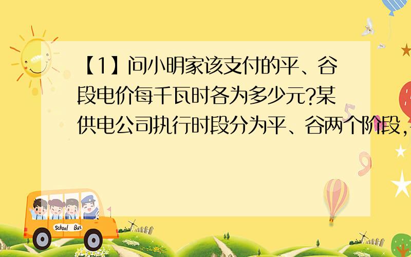 【1】问小明家该支付的平、谷段电价每千瓦时各为多少元?某供电公司执行时段分为平、谷两个阶段,平段为8：00-22：00,14小时,谷段为22：00-次日8：00,10小时.平段用电价格在原电价基础上每千