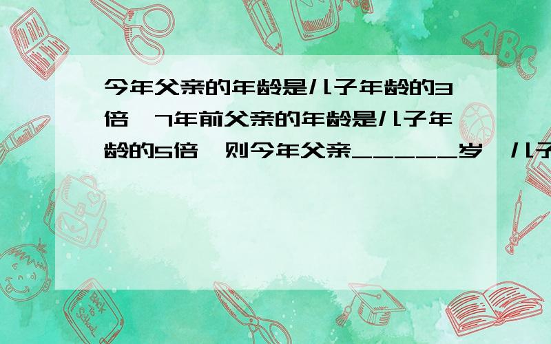 今年父亲的年龄是儿子年龄的3倍,7年前父亲的年龄是儿子年龄的5倍,则今年父亲_____岁,儿子_____岁要求把过程写清楚,并且把相关的题写出来,而且也要解得过程