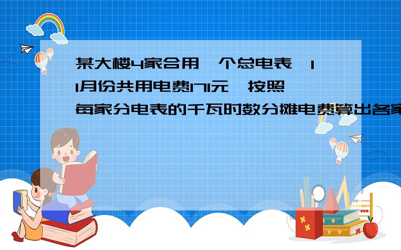 某大楼4家合用一个总电表,11月份共用电费171元,按照每家分电表的千瓦时数分摊电费算出各家应付多少钱?住户：王家 李家 张家 赵家分电表数（千瓦时）：90 82 100 70