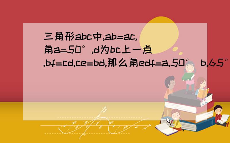 三角形abc中,ab=ac,角a=50°,d为bc上一点,bf=cd,ce=bd,那么角edf=a.50° b.65° c.55° d.62.5°