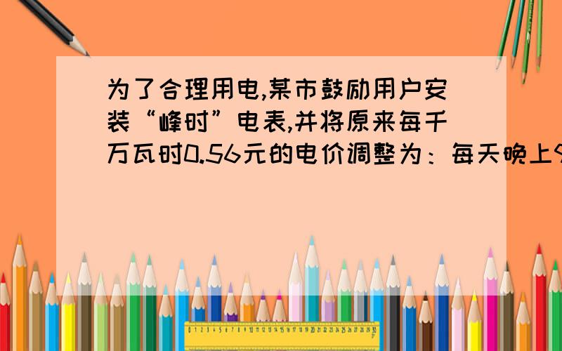 为了合理用电,某市鼓励用户安装“峰时”电表,并将原来每千万瓦时0.56元的电价调整为：每天晚上9时到次日早上8小时为“谷时”,收费标准是每千瓦时0.28元；其余时间为“峰时”,收费标准