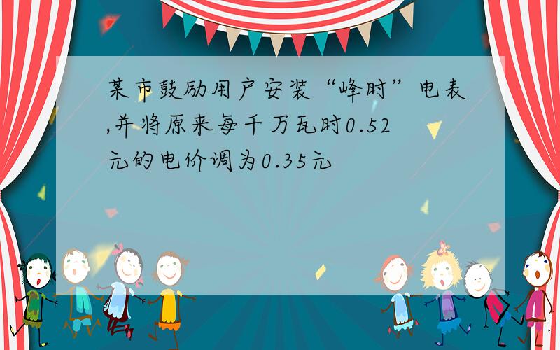 某市鼓励用户安装“峰时”电表,并将原来每千万瓦时0.52元的电价调为0.35元