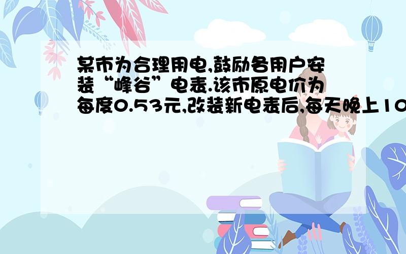 某市为合理用电,鼓励各用户安装“峰谷”电表.该市原电价为每度0.53元,改装新电表后,每天晚上10点至次日早上8点改为“低谷”,每度收取0.28元,其余时间为“高峰”,每度收取0.56元.为改装新