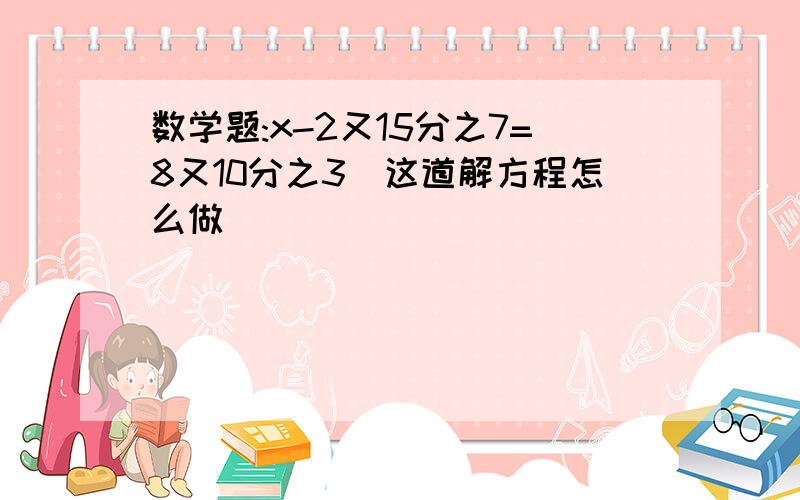 数学题:x-2又15分之7=8又10分之3(这道解方程怎么做)