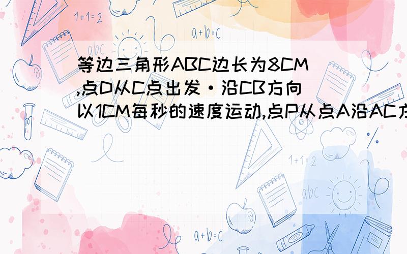 等边三角形ABC边长为8CM,点D从C点出发·沿CB方向以1CM每秒的速度运动,点P从点A沿AC方向以2CM每秒的速度运DE平行于AC交AB于点E,点D点P同时出发,且点P运动到C点停止时,点D也随之停止运动,设运动时