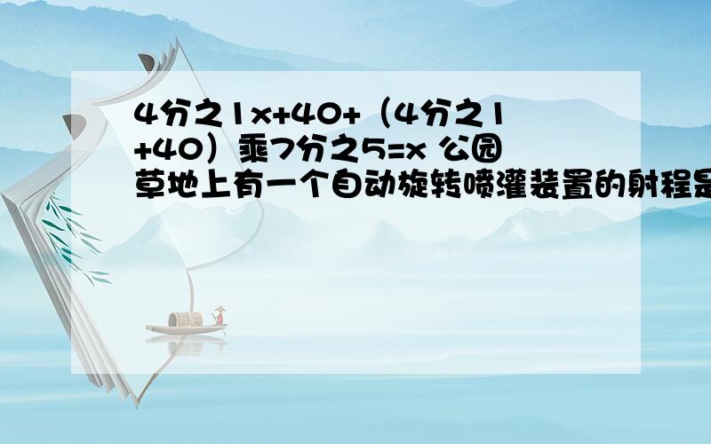 4分之1x+40+（4分之1+40）乘7分之5=x 公园草地上有一个自动旋转喷灌装置的射程是5米,它能喷灌的面积是多少平方米?