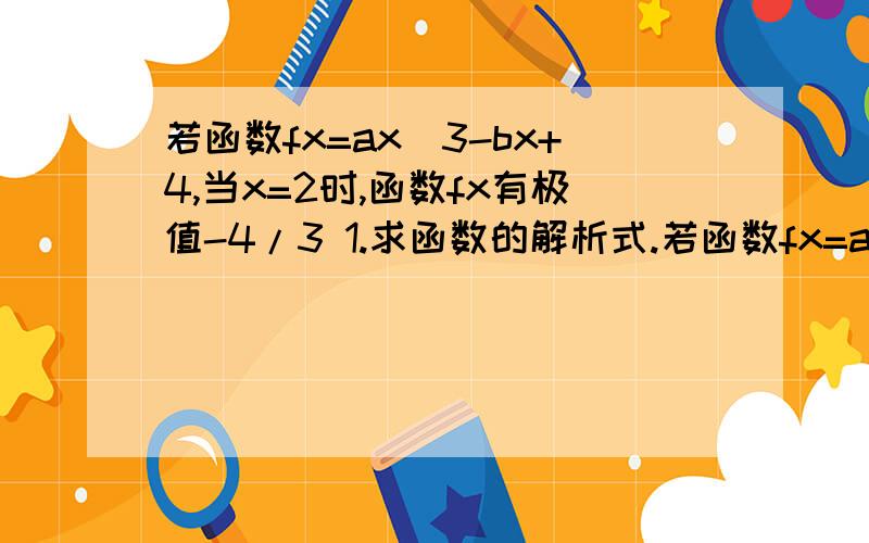 若函数fx=ax^3-bx+4,当x=2时,函数fx有极值-4/3 1.求函数的解析式.若函数fx=ax^3-bx+4,当x=2时,函数fx有极值-4/3 1.求函数的解析式.2.若方程f(x)=k有3个不同的根,求实数k得取值范围.