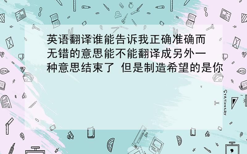 英语翻译谁能告诉我正确准确而无错的意思能不能翻译成另外一种意思结束了 但是制造希望的是你