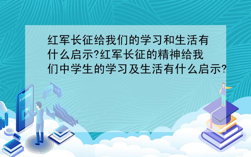 红军长征给我们的学习和生活有什么启示?红军长征的精神给我们中学生的学习及生活有什么启示?