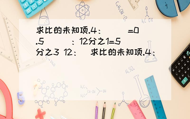 求比的未知项.4：（ ）=0.5 （ ）：12分之1=5分之3 12：（求比的未知项.4：（ ）=0.5 （ ）：12分之1=5分之3 12：（ ）=4分之3 17：（ ）=3分之1