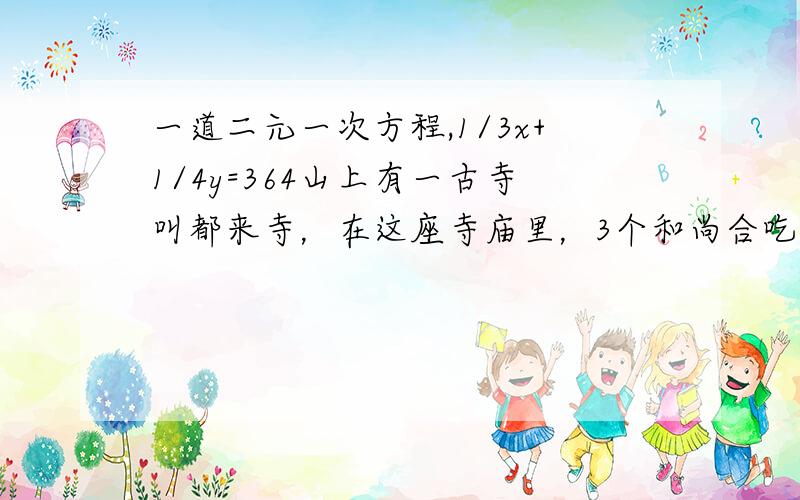 一道二元一次方程,1/3x+1/4y=364山上有一古寺叫都来寺，在这座寺庙里，3个和尚合吃一碗饭，4个和尚合分一碗汤，一共用了364只碗。请问都来寺里有多少个和尚？