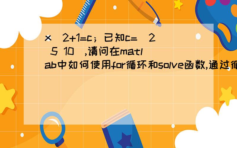 x^2+1=c；已知c=[2 5 10],请问在matlab中如何使用for循环和solve函数,通过循环,求解每个c所求解每个c所对应的x.由于我要做的是4次的方程求解,所以想先从一次或者两次来开始慢慢做.如果您能加上