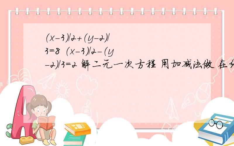 （x-3）/2+（y-2）/3=8 （x-3）/2-（y-2）/3=2 解二元一次方程 用加减法做 在线等 另给10分!x-3）（/2+（y-2）/3=8     （x-3）/2-（y-2）/3=2   解二元一次方程 用加减法做  写具体过程    在线等 另给10分!