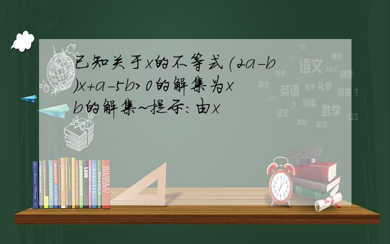 已知关于x的不等式(2a-b)x+a-5b>0的解集为xb的解集~提示:由x