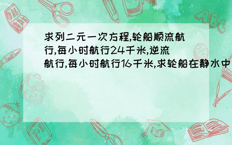 求列二元一次方程,轮船顺流航行,每小时航行24千米,逆流航行,每小时航行16千米,求轮船在静水中的速度和水流的速度.求二元一次方程的过程及答案.