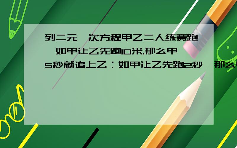 列二元一次方程甲乙二人练赛跑,如甲让乙先跑10米.那么甲5秒就追上乙；如甲让乙先跑2秒,那么甲4秒嫩追上乙,求二人每秒各跑多少米