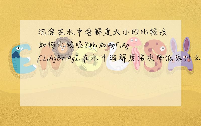 沉淀在水中溶解度大小的比较该如何比较呢?比如AgF,AgCL,AgBr,AgI,在水中溶解度依次降低为什么会这样呢