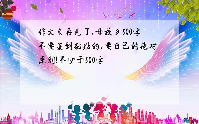 作文《再见了,母校》500字不要复制黏贴的,要自己的绝对原创!不少于500字