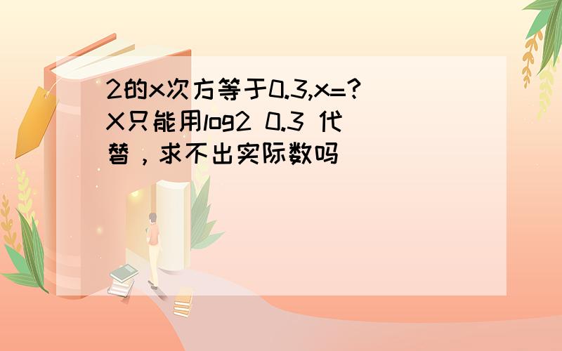 2的x次方等于0.3,x=?X只能用log2 0.3 代替，求不出实际数吗