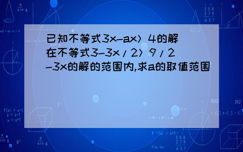 已知不等式3x-ax＞4的解在不等式3-3x/2＞9/2-3x的解的范围内,求a的取值范围