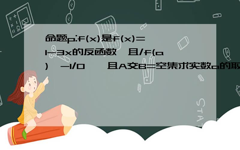 命题p:f(x)是f(x)=1-3x的反函数,且/f(a)^-1/0},且A交B=空集求实数a的取值范围,使命题p,q中有且只有一个为真命题