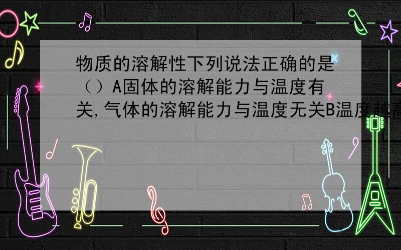 物质的溶解性下列说法正确的是（）A固体的溶解能力与温度有关,气体的溶解能力与温度无关B温度越高,固体的溶解能力越强,气体的溶解能力也越强C固体在水中的溶解能力一定比气体强D固体