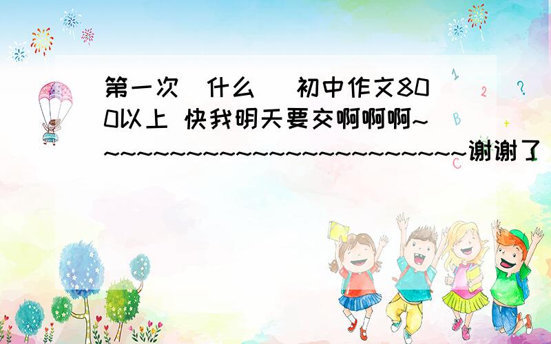 第一次(什么) 初中作文800以上 快我明天要交啊啊啊~~~~~~~~~~~~~~~~~~~~~~~谢谢了 啊啊啊啊啊!